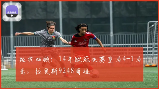 经典回顾：14年欧冠决赛皇马4-1马竞，拉莫斯9248奇迹