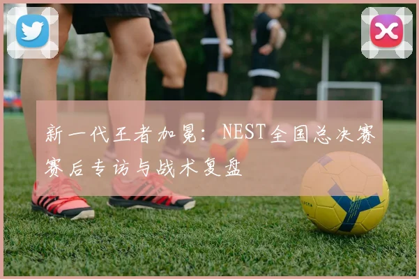 新一代王者加冕：NEST全国总决赛赛后专访与战术复盘
