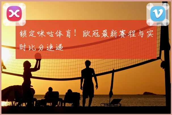 锁定咪咕体育！欧冠最新赛程与实时比分速递