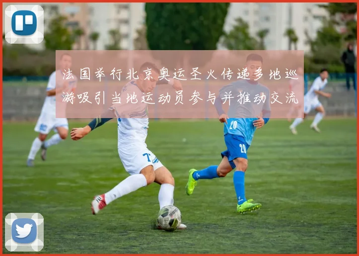 法国举行北京奥运圣火传递多地巡游吸引当地运动员参与并推动交流