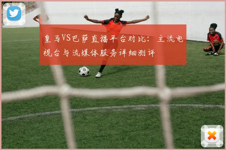皇马VS巴萨直播平台对比：主流电视台与流媒体服务详细测评