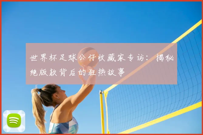 世界杯足球公仔收藏家专访：揭秘绝版款背后的狂热故事