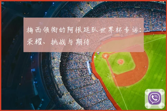 梅西领衔的阿根廷队世界杯专访：荣耀、挑战与期待