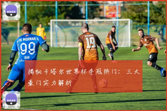 揭秘卡塔尔世界杯夺冠热门：三大豪门实力解析