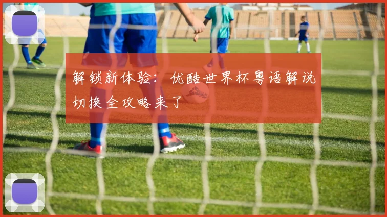 解锁新体验：优酷世界杯粤语解说切换全攻略来了