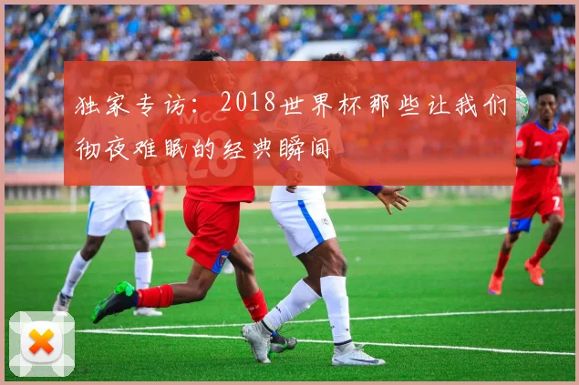 独家专访:2018世界杯那些让我们彻夜难眠的经典瞬间
