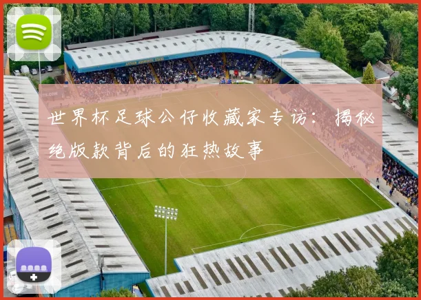 世界杯足球公仔收藏家专访：揭秘绝版款背后的狂热故事