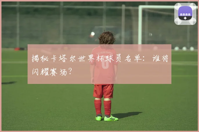 揭秘卡塔尔世界杯球员名单：谁将闪耀赛场？