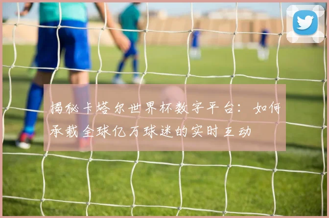 揭秘卡塔尔世界杯数字平台：如何承载全球亿万球迷的实时互动