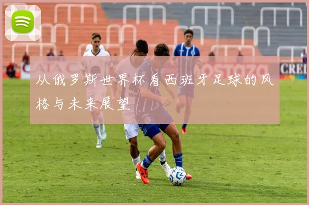 从俄罗斯世界杯看西班牙足球的风格与未来展望