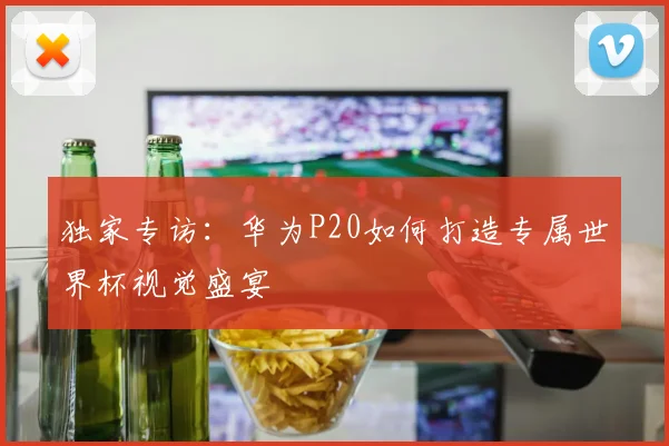 独家专访：华为P20如何打造专属世界杯视觉盛宴